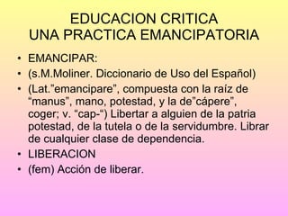 EDUCACION CRITICA UNA PRACTICA EMANCIPATORIA EMANCIPAR: (s.M.Moliner. Diccionario de Uso del Español) (Lat.”emancipare”, compuesta con la raíz de “manus”, mano, potestad, y la de”cápere”, coger; v. “cap-“) Libertar a alguien de la patria potestad, de la tutela o de la servidumbre. Librar de cualquier clase de dependencia. LIBERACION (fem) Acción de liberar.  