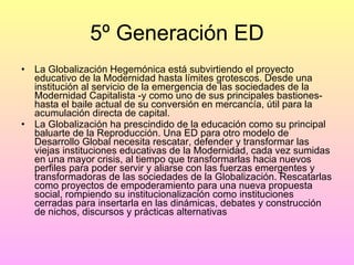 5º Generación ED La Globalización Hegemónica está subvirtiendo el proyecto educativo de la Modernidad hasta límites grotescos. Desde una institución al servicio de la emergencia de las sociedades de la Modernidad Capitalista -y como uno de sus principales bastiones- hasta el baile actual de su conversión en mercancía, útil para la acumulación directa de capital. La Globalización ha prescindido de la educación como su principal baluarte de la Reproducción. Una ED para otro modelo de Desarrollo Global necesita rescatar, defender y transformar las viejas instituciones educativas de la Modernidad, cada vez sumidas en una mayor crisis, al tiempo que transformarlas hacia nuevos perfiles para poder servir y aliarse con las fuerzas emergentes y transformadoras de las sociedades de la Globalización. Rescatarlas como proyectos de empoderamiento para una nueva propuesta social, rompiendo su institucionalización como instituciones cerradas para insertarla en las dinámicas, debates y construcción de nichos, discursos y prácticas alternativas 