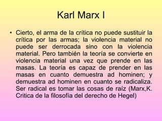 Karl Marx I Cierto, el arma de la crítica no puede sustituir la crítica por las armas; la violencia material no puede ser derrocada sino con la violencia material. Pero también la teoría se convierte en violencia material una vez que prende en las masas. La teoría es capaz de prender en las masas en cuanto demuestra ad hominen; y demuestra ad hominen en cuanto se radicaliza. Ser radical es tomar las cosas de raíz (Marx,K. Critica de la filosofía del derecho de Hegel) 