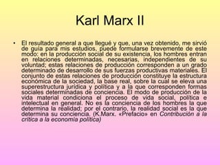 Karl Marx II El resultado general a que llegué y que, una vez obtenido, me sirvió de guía para mis estudios, puede formularse brevemente de este modo: en la producción social de su existencia, los hombres entran en relaciones determinadas, necesarias, independientes de su voluntad; estas relaciones de producción corresponden a un grado determinado de desarrollo de sus fuerzas productivas materiales. El conjunto de estas relaciones de producción constituye la estructura económica de la sociedad, la base real, sobre la cual se eleva una superestructura jurídica y política y a la que corresponden formas sociales determinadas de conciencia. El modo de producción de la vida material condiciona el proceso de vida social, política e intelectual en general. No es la conciencia de los hombres la que determina la realidad; por el contrario, la realidad social es la que determina su conciencia. (K.Marx. «Prefacio» en  Contribución a la crítica a la economía política) 