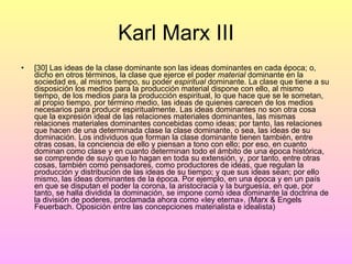 Karl Marx III [30] Las ideas de la clase dominante son las ideas dominantes en cada época; o, dicho en otros términos, la clase que ejerce el poder  material  dominante en la sociedad es, al mismo tiempo, su poder  espiritual  dominante. La clase que tiene a su disposición los medios para la producción material dispone con ello, al mismo tiempo, de los medios para la producción espiritual, lo que hace que se le sometan, al propio tiempo, por término medio, las ideas de quienes carecen de los medios necesarios para producir espiritualmente. Las ideas dominantes no son otra cosa que la expresión ideal de las relaciones materiales dominantes, las mismas relaciones materiales dominantes concebidas como ideas; por tanto, las relaciones que hacen de una determinada clase la clase dominante, o sea, las ideas de su dominación. Los individuos que forman la clase dominante tienen también, entre otras cosas, la conciencia de ello y piensan a tono con ello; por eso, en cuanto dominan como clase y en cuanto determinan todo el ámbito de una época histórica, se comprende de suyo que lo hagan en toda su extensión, y, por tanto, entre otras cosas, también como pensadores, como productores de ideas, que regulan la producción y distribución de las ideas de su tiempo; y que sus ideas sean; por ello mismo, las ideas dominantes de la época. Por ejemplo, en una época y en un país en que se disputan el poder la corona, la aristocracia y la burguesía, en que, por tanto, se halla dividida la dominación, se impone como idea dominante la doctrina de la división de poderes, proclamada ahora como «ley eterna». (Marx & Engels Feuerbach. Oposición entre las concepciones materialista e idealista) 