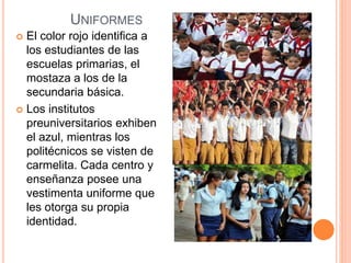 UNIFORMES
 El color rojo identifica a
los estudiantes de las
escuelas primarias, el
mostaza a los de la
secundaria básica.
 Los institutos
preuniversitarios exhiben
el azul, mientras los
politécnicos se visten de
carmelita. Cada centro y
enseñanza posee una
vestimenta uniforme que
les otorga su propia
identidad.
 