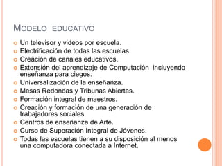 MODELO EDUCATIVO
 Un televisor y videos por escuela.
 Electrificación de todas las escuelas.
 Creación de canales educativos.
 Extensión del aprendizaje de Computación incluyendo
enseñanza para ciegos.
 Universalización de la enseñanza.
 Mesas Redondas y Tribunas Abiertas.
 Formación integral de maestros.
 Creación y formación de una generación de
trabajadores sociales.
 Centros de enseñanza de Arte.
 Curso de Superación Integral de Jóvenes.
 Todas las escuelas tienen a su disposición al menos
una computadora conectada a Internet.
 