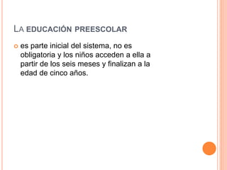 LA EDUCACIÓN PREESCOLAR
 es parte inicial del sistema, no es
obligatoria y los niños acceden a ella a
partir de los seis meses y finalizan a la
edad de cinco años.
 
