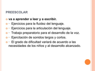 PREESCOLAR
 va a aprender a leer y a escribir.
 · Ejercicios para la fluidez del lenguaje.
 · Ejercicios para la articulación del lenguaje.
 · Trabajo preparatorio para el desarrollo de la voz.
 · Ejercitación de sonidos largos y cortos.
 · El grado de dificultad variará de acuerdo a las
necesidades de los niños y al desarrollo alcanzado.
 