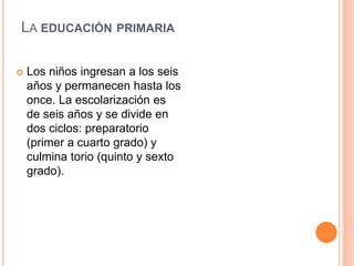  Los niños ingresan a los seis
años y permanecen hasta los
once. La escolarización es
de seis años y se divide en
dos ciclos: preparatorio
(primer a cuarto grado) y
culmina torio (quinto y sexto
grado).
LA EDUCACIÓN PRIMARIA
 