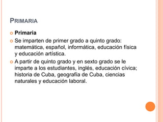 PRIMARIA
 Primaria
 Se imparten de primer grado a quinto grado:
matemática, español, informática, educación física
y educación artística.
 A partir de quinto grado y en sexto grado se le
imparte a los estudiantes, inglés, educación cívica;
historia de Cuba, geografía de Cuba, ciencias
naturales y educación laboral.
 