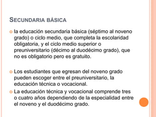 SECUNDARIA BÁSICA
 la educación secundaria básica (séptimo al noveno
grado) o ciclo medio, que completa la escolaridad
obligatoria, y el ciclo medio superior o
preuniversitario (décimo al duodécimo grado), que
no es obligatorio pero es gratuito.
 Los estudiantes que egresan del noveno grado
pueden escoger entre el preuniversitario, la
educación técnica o vocacional.
 La educación técnica y vocacional comprende tres
o cuatro años dependiendo de la especialidad entre
el noveno y el duodécimo grado.
 