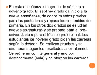  En esta enseñanza se agrupa de séptimo a
noveno grado. El séptimo grado da inicio a la
nueva enseñanza, da conocimientos previos
para las posteriores y repasa los contenidos de
primaria. En los otros dos grados se estudian
nuevas asignaturas y se prepara para el pre-
universitario o para el técnico profesional. Los
estudiantes de noveno grado piden las carreras
según lo deseen. Se realizan pruebas y se
enumeran según los resultados a los alumnos.
Se reúne un comité general y uno por
destacamento (aula) y se otorgan las carreras.
 