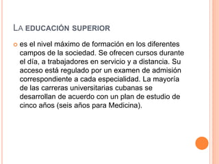 LA EDUCACIÓN SUPERIOR
 es el nivel máximo de formación en los diferentes
campos de la sociedad. Se ofrecen cursos durante
el día, a trabajadores en servicio y a distancia. Su
acceso está regulado por un examen de admisión
correspondiente a cada especialidad. La mayoría
de las carreras universitarias cubanas se
desarrollan de acuerdo con un plan de estudio de
cinco años (seis años para Medicina).
 