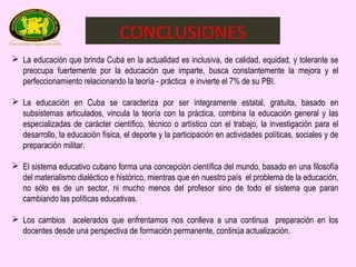 CONCLUSIONES
 La educación que brinda Cuba en la actualidad es inclusiva, de calidad, equidad, y tolerante se
  preocupa fuertemente por la educación que imparte, busca constantemente la mejora y el
  perfeccionamiento relacionando la teoría - práctica e invierte el 7% de su PBI.

 La educación en Cuba se caracteriza por ser íntegramente estatal, gratuita, basado en
  subsistemas articulados, vincula la teoría con la práctica, combina la educación general y las
  especializadas de carácter científico, técnico o artístico con el trabajo, la investigación para el
  desarrollo, la educación física, el deporte y la participación en actividades políticas, sociales y de
  preparación militar.

 El sistema educativo cubano forma una concepción científica del mundo, basado en una filosofía
  del materialismo dialéctico e histórico, mientras que en nuestro país el problema de la educación,
  no sólo es de un sector, ni mucho menos del profesor sino de todo el sistema que paran
  cambiando las políticas educativas.

 Los cambios acelerados que enfrentamos nos conlleva a una continua preparación en los
  docentes desde una perspectiva de formación permanente, continúa actualización.
 