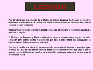 SUGERENCIAS

•   Para dar efectividad a la adopción de un Modelo de Sistema Educativo de otro país, los maestros
    deben estar predispuestos a los cambios que requieran dichos contenidos de los modelos, más no
    oponerse ni poner resistencia.
 
• Incentivar la investigación en temas de calidad pedagógica, para mejorar el rendimiento educativo a
  nivel de todo el país.
 
• El Ministerio de Economía y Finanzas debe de incrementar el presupuesto asignado al sector
  educación para afrontar ciertos requerimientos por este; a decir verdad este presupuesto es
  considerado uno de los presupuestos más bajos.
 
• Para dar el cambio a la educación peruana no sólo es cuestión de imponer o promulgar leyes,
  normas y etc.; sino es un problema relevante donde depende del compromiso que tenga el Estado
  peruano con sus habitantes en beneficio de la educación, puesto que es la única vía para lograr el
  desarrollo en el país.
 
