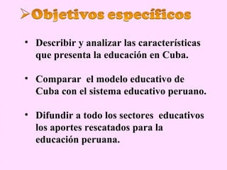 • Describir y analizar las características
  que presenta la educación en Cuba.

• Comparar el modelo educativo de
  Cuba con el sistema educativo peruano.

• Difundir a todo los sectores educativos
  los aportes rescatados para la
  educación peruana.
 