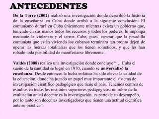 ANTECEDENTES
De la Torre (2002) realizó una investigación donde describió la historia
de la enseñanza en Cuba donde arribó a la siguiente conclusión: El
comunismo durará en Cuba únicamente mientras exista un gobierno que,
teniendo en sus manos todos los recursos y todos los poderes, lo imponga
mediante la violencia y el terror. Cabe, pues, esperar que la pesadilla
comunista que están viviendo los cubanos terminara tan pronto dejen de
operar las fuerzas totalitarias que los tienen sometidos, y que les han
robado toda posibilidad de manifestarse libremente.

Valdés (2008) realizo una investigación donde concluye “… Cuba el
sueño de la cantidad se logró en 1970, cuando se universalizó la
enseñanza. Desde entonces la lucha enfática ha sido elevar la calidad de
la educación, donde ha jugado un papel muy importante el sistema de
investigación científico pedagógico que tiene el país. Tenemos centros de
estudios en todos los institutos superiores pedagógicos; un rubro de la
evaluación anual docente es la investigación, es parte de su desempeño,
por lo tanto son docentes investigadores que tienen una actitud científica
ante su práctica”.
 