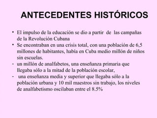 ANTECEDENTES HISTÓRICOS
• El impulso de la educación se dio a partir de las campañas
  de la Revolución Cubana
• Se encontraban en una crisis total, con una población de 6,5
  millones de habitantes, había en Cuba medio millón de niños
  sin escuelas.
- un millón de analfabetos, una enseñanza primaria que
  llegaba sólo a la mitad de la población escolar,
- una enseñanza media y superior que llegaba sólo a la
  población urbana y 10 mil maestros sin trabajo, los niveles
  de analfabetismo oscilaban entre el 8.5%
 
