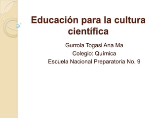 Educación para la cultura
       científica
         Gurrola Togasi Ana Ma
            Colegio: Química
   Escuela Nacional Preparatoria No. 9
 