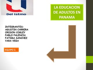 LA EDUCACION
DE ADULTOS EN
PANAMA
EQUIPO 2.
INTEGRANTES:
AGUSTIN CARRERA
ORISON COGLEY
PABLO PALENCIA
FATIMA SANCHEZ
YARA VEGA
 