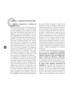 C

CALIDAD Y EQUIDAD EN EDUCACIÓN

28

1. Políticas educativas y calidad de
la enseñanza.
En un momento en que se ha conseguido en
los países desarrollados un nivel de escolarización obligatoria, que asegura al menos
diez años de educación para todos los ciudadanos, y las tasas alcanzadas en las etapas postobligatorias van también en aumento, podría pensarse que la escuela está cumpliendo su función social adecuadamente.
Hay quien considera también que, consolidado este nivel de formación, no pueden
existir diferencias notables en la manera de
hacer política educativa, ya que el único objetivo consiste en conseguir una progresiva
mejora de la calidad de la enseñanza. Esta
opinión encierra, sin embargo, una visión
sumamente simplista de lo que se entiende
por la función social de la educación y, más
en concreto, por calidad de la enseñanza.
En realidad en el momento actual, el modo
de entender la función social de la educación sigue siendo uno de los rasgos de identidad más distintivos de las ideologías políticas. Sin pretender entrar en un análisis detallado de las diversas concepciones, que
podrían identificarse en los países de nuestro entorno, quizás la diferencia nuclear sea
la que se refiere a las relaciones entre calidad e igualdad de oportunidades. A pesar de
los indudables esfuerzos que se han realiza-

do para intentar compensar a través de la
educación escolar la negativa influencia de
determinados factores, es preciso reconocer
que los cambios en las relaciones entre clase social e historia educativa han sido muy
limitados. Admitiendo por supuesto que es
ingenuo y erróneo creer que la educación
escolar puede equilibrar por sí sola estas diferencias, no lo es menos negarle una clara
incidencia en este objetivo social. La diferencia en las ideologías educativas y sus correspondientes políticas, reside precisamente en la apuesta que hacen por aprovechar al
máximo el potencial de equidad social que
pueden y deben desempeñar los sistemas
educativos.
La polémica reside básicamente en dos posturas enfrentadas. La primera considera
que alcanzar la calidad en la educación
supone renunciar a que ésta llegue por
igual a todos los alumnos y alumnas,
mientras que quienes representan la segunda, defienden que sólo existe calidad en un
sistema educativo en la medida en la que éste tiene como objetivo prioritario la
equidad. En el primer caso se trata de una
posición más selectiva, que entiende que el
progreso de un país va ligado al desarrollo
de élites que sirvan de motor para el avance
social y sobre todo económico. Quienes se
sitúan en esta perspectiva están convenci-

 