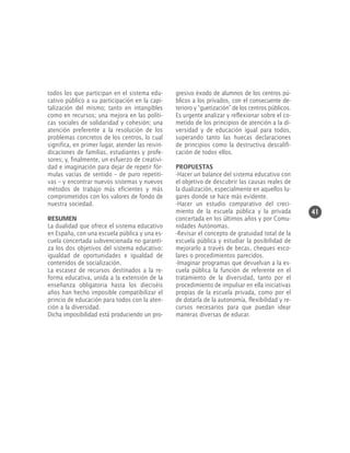 todos los que participan en el sistema educativo público a su participación en la capitalización del mismo; tanto en intangibles
como en recursos; una mejora en las políticas sociales de solidaridad y cohesión; una
atención preferente a la resolución de los
problemas concretos de los centros, lo cual
significa, en primer lugar, atender las reivindicaciones de familias, estudiantes y profesores; y, finalmente, un esfuerzo de creatividad e imaginación para dejar de repetir fórmulas vacías de sentido – de puro repetitivas – y encontrar nuevos sistemas y nuevos
métodos de trabajo más eficientes y más
comprometidos con los valores de fondo de
nuestra sociedad.
RESUMEN
La dualidad que ofrece el sistema educativo
en España, con una escuela pública y una escuela concertada subvencionada no garantiza los dos objetivos del sistema educativo:
igualdad de oportunidades e igualdad de
contenidos de socialización.
La escasez de recursos destinados a la reforma educativa, unida a la extensión de la
enseñanza obligatoria hasta los dieciséis
años han hecho imposible compatibilizar el
princio de educación para todos con la atención a la diversidad.
Dicha imposibilidad está produciendo un pro-

gresivo éxodo de alumnos de los centros públicos a los privados, con el consecuente deterioro y “guetización” de los centros públicos.
Es urgente analizar y reflexionar sobre el cometido de los principios de atención a la diversidad y de educación igual para todos,
superando tanto las huecas declaraciones
de principios como la destructiva descalificación de todos ellos.
PROPUESTAS
-Hacer un balance del sistema educativo con
el objetivo de descubrir las causas reales de
la dualización, especialmente en aquellos lugares donde se hace más evidente.
-Hacer un estudio comparativo del crecimiento de la escuela pública y la privada
concertada en los últimos años y por Comunidades Autónomas.
-Revisar el concepto de gratuidad total de la
escuela pública y estudiar la posibilidad de
mejorarlo a través de becas, cheques escolares o procedimientos parecidos.
-Imaginar programas que devuelvan a la escuela pública la función de referente en el
tratamiento de la diversidad, tanto por el
procedimiento de impulsar en ella iniciativas
propias de la escuela privada, como por el
de dotarla de la autonomía, flexibilidad y recursos necesarios para que puedan idear
maneras diversas de educar.

41

 