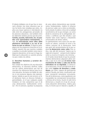 50

El talante dialógico con el que hoy es necesario afrontar una tarea educativa que se
nos ha hecho más compleja que antes, implica una mayor apertura e interrelación no
sólo entre los protagonistas personales de
los procesos educativos, sino también entre
los diferentes ámbitos por los que discurren.
Familia, escuela, televisión, etc. no pueden vivir ignorándose mutuamente. Es
más, la interrelación entre ellos debe
plantearse abriéndola a su vez al entorno en que se ubican. El objetivo pedagógico de una progresiva inserción en la sociedad, requiere hoy que nuestras ciudades
y pueblos se articulen también como macroespacios educativos, en los que se haga realidad que la educación es cuestión prioritaria que a todos nos afecta.
2. Derechos humanos y carácter democrático
Para señalar los objetivos de una educación
democrática, es necesario clarificar cuáles
son los valores democráticos que han de
constituir las referencias básicas para la acción educativa. No basta con hablar de valores ni con enumerar algunos más representativos. Sabido es que en este terreno, es fácil deslizarse hacia un discurso limitado a
generalidades, en el que cualquiera puede
instalarse sin más compromiso que el de
unas declaraciones "políticamente correctas". Por el contrario, aquilatar la propuesta

de unos valores democráticos que consideramos fundamentales, implica el esfuerzo
de precisar cuáles son y cómo se entienden,
hecho desde el análisis crítico de la realidad
sociohistórica de la que emergen, así como
desde la conciencia de la ambigüedad, tensiones y conflictos que ella entraña y que
impiden toda visión ingenua y falsamente
armonizadora de dichos valores.
Un planteamiento serio acerca de una educación en valores, centrada en torno a los
valores comunes de la democracia, tiene
que partir del reconocimiento de lo que supone la democracia como valor. Éste radica, más allá del necesario “regirse por la
regla de la mayoría” - siempre ha de implicar
como su reverso el respeto a las minorías -,
en el núcleo moral desde el que los procedimientos democráticos adquieren pleno sentido, y que no es otro que el mutuo reconocimiento de todos y cada uno de los
individuos en su dignidad. La democracia se basa pues, en esa consideración de todos como sujetos de derechos y ciudadanos, por tanto, capaces de participación
política. Resulta, por tanto, insuficiente cualquier concepción meramente instrumentalista de la democracia, como igualmente son
inaceptables las concepciones tecnocráticas
y elitistas de la misma. Asumir el valor de la
democracia y situarlo en el eje de una genuina educación democrática, implica para
ésta, lo mismo que en relación a aquélla, el

 