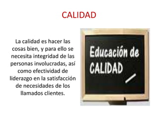 CALIDAD
La calidad es hacer las
cosas bien, y para ello se
necesita integridad de las
personas involucradas, así
como efectividad de
liderazgo en la satisfacción
de necesidades de los
llamados clientes.

 