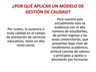 ¿POR QUÉ APLICAR UN MODELO DE
GESTIÓN DE CALIDAD?

Por costos, la ausencia o
mala calidad en el campo
de prestación de servicios
educativos, tiene un alto
costo social.

Para nuestro país
actualmente esto se
evidencia con el alto
número de estudiantes,
de primer ingreso a las
aulas universitarias, que
presentan bajo nivel de
rendimiento académico,
actitud carente de valores
y principios y apatía o
desinterés por formarse.

 