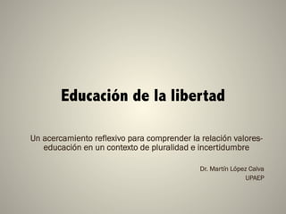 Educación de la libertad
Un acercamiento reflexivo para comprender la relación valores-
educación en un contexto de pluralidad e incertidumbre
Dr. Martín López Calva
UPAEP
 