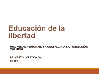 Educación de la
libertad
UNA MIRADA HUMANISTA COMPLEJA A LA FORMACIÓN
VALORAL
DR. MARTÍN LÓPEZ CALVA
UPAEP
 
