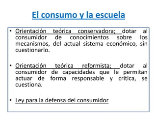 El consumo y la escuela
• Orientación teórica conservadora; dotar al
  consumidor de conocimientos sobre los
  mecanismos, del actual sistema económico, sin
  cuestionarlo.

• Orientación teórica reformista; dotar al
  consumidor de capacidades que le permitan
  actuar de forma responsable y critica, se
  cuestiona.

• Ley para la defensa del consumidor
 