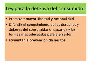 Ley para la defensa del consumidor
• Promover mayor libertad y racionalidad
• Difundir el conocimiento de los derechos y
  deberes del consumidor o usuarios y las
  formas mas adecuadas para ejercerlos
• Fomentar la prevención de riesgos
 