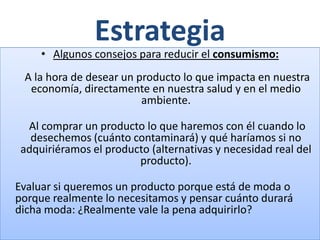 Estrategia
     • Algunos consejos para reducir el consumismo:
 A la hora de desear un producto lo que impacta en nuestra
  economía, directamente en nuestra salud y en el medio
                         ambiente.

  Al comprar un producto lo que haremos con él cuando lo
   desechemos (cuánto contaminará) y qué haríamos si no
 adquiriéramos el producto (alternativas y necesidad real del
                        producto).

Evaluar si queremos un producto porque está de moda o
porque realmente lo necesitamos y pensar cuánto durará
dicha moda: ¿Realmente vale la pena adquirirlo?
 