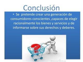 Conclusión
 • Se pretende crear una generación de
consumidores conscientes ,capaces de elegir
  racionalmente los bienes y servicios y de
 informarse sobre sus derechos y deberes.
 