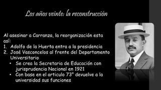 Los años veinte: la reconstrucción
Al asesinar a Carranza, la reorganización esta
así:
1. Adolfo de la Huerta entra a la presidencia
2. José Vasconcelos al frente del Departamento
Universitario
• Se crea la Secretaria de Educación con
jurisprudencia Nacional en 1921
• Con base en el articulo 73° devuelve a la
universidad sus funciones
 