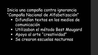 Inicia una campaña contra ignorancia
“Campaña Nacional de Alfabetización”
 Difundían textos en los medios de
comunicación
 Utilizaban el método Best Maugard
 Apoyo al arte “creatividad”
 Se crearon escuelas nocturnas
 