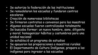 • Se autorizo la federación de las instituciones
• Se remodelaron los escuelas y fundaron centros
escolares
• Creación de numerosas bibliotecas
• Se firmaron contratos o convenios para los maestros
• Algunas escuelas fueron centralizadas totalmente
• Se buscaba formar: un nuevo hombre, sano, diligente
y moral; homogenizar hábitos y costumbres para una
unidad nacional
• Se estableció un programa de estudios
• Se apoyaron las preparaciones a maestros rurales
• El Departamento de Cultura Indígenas, preparo a los
indígenas para ingresar a las escuelas
 