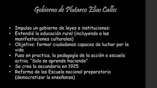 Gobierno de Plutarco Elías Calles
• Impulso un gobierno de leyes e instituciones:
• Extendió la educación rural (incluyendo a las
manifestaciones culturales)
• Objetivo: formar ciudadanos capaces de luchar por la
vida
• Puso en practica, la pedagogía de la acción o escuela
activa. “Solo se aprende haciendo”
• Se crea la secundaria en 1925
• Reforma de las Escuela nacional preparatoria
(democratizar la enseñanza)
 