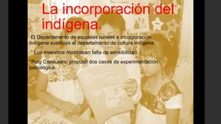 La incorporación del
indígena.
El Departamento de escuelas rurales e incorporación
indígena sustituyo al departamento de cultura indígena.
° Los maestros mostraban falta de sensibilidad.
°Puig Casauranc propuso dos casos de experimentación
psicológica.
 