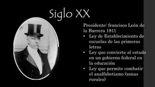 Siglo XX
Presidente: francisco León de
la Barrera 1911
• Ley de Establecimiento de
escuelas de las primeras
letras
• Ley que convierte al estado
en un gobierno federal en
la educación
• Ley que permite combatir
el analfabetismo (zonas
rurales)
 