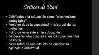 Criticas de Pani
• Calificaba a la educación como “anacronismo
pedagógico”
• Ponía en duda la capacidad intelectual de los
indígenas
• Falta de inversión en la educación
• Se cuestionaba ¿cuales eran los conocimientos
básicos?
• Necesidad de una escuela de enseñanza
agrícola e industrial
 