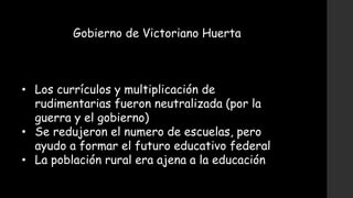 Gobierno de Victoriano Huerta
• Los currículos y multiplicación de
rudimentarias fueron neutralizada (por la
guerra y el gobierno)
• Se redujeron el numero de escuelas, pero
ayudo a formar el futuro educativo federal
• La población rural era ajena a la educación
 