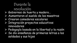 Durante la
revolución
 Gobiernos de huerta y madero…
 Aumentaron el sueldo de los maestros
 Crearon comedores escolares
 Integración proyectos educativos
innovadores
 Pedagogía basada en la libertad y la razón
 Se dio enseñanza de primeras letras a los
soldados y sus hijos
 