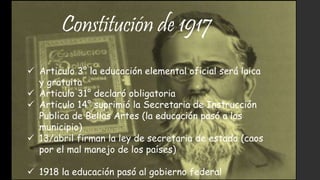 Constitución de 1917
 Articulo 3° la educación elemental oficial será laica
y gratuita
 Articulo 31° declaró obligatoria
 Articulo 14° suprimió la Secretaria de Instrucción
Publica de Bellas Artes (la educación pasó a los
municipio)
 13/abril firman la ley de secretaria de estado (caos
por el mal manejo de los países)
 1918 la educación pasó al gobierno federal
 