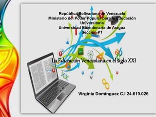 La Educación Venezolana en el sigloXXI
Virginia Domínguez C.I 24.619.026
República Bolivariana de Venezuela
Ministerio del Poder Popular para la Educación
Universitaria
Universidad Bicentenaria de Aragua
Sección P1
 