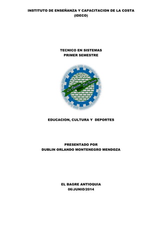INSTITUTO DE ENSEÑANZA Y CAPACITACION DE LA COSTA
(IDECO)
TECNICO EN SISTEMAS
PRIMER SEMESTRE
EDUCACION, CULTURA Y DEPORTES
PRESENTADO POR
DUBLIN ORLANDO MONTENEGRO MENDOZA
EL BAGRE ANTIOQUIA
06/JUNIO/2014
 