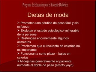 Dietas de moda
 Prometen una pérdida de peso fácil y sin
esfuerzo
 Explotan el estado psicológico vulnerable
de la persona
 Restringen enormemente algunos
alimentos
 Proclaman que el recuento de calorías no
es importante
 Funcionan a corto plazo – bajas en
calorías
Al dejarlas generalmente el paciente
aumenta el doble de peso (efecto yoyo)
 