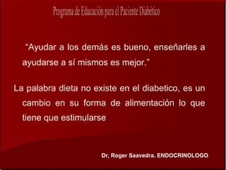 “Ayudar a los demás es bueno, enseñarles a
  ayudarse a sí mismos es mejor.”

La palabra dieta no existe en el diabetico, es un
  cambio en su forma de alimentación lo que
  tiene que estimularse



                      Dr, Roger Saavedra. ENDOCRINOLOGO
 