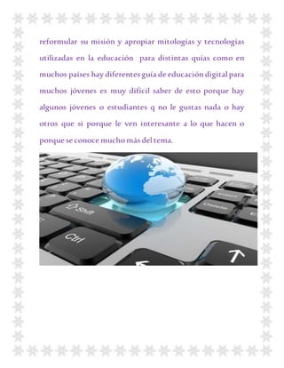 reformular su misión y apropiar mitologías y tecnologías
utilizadas en la educación para distintas quías como en
muchos países hay diferentes guía de educacióndigital para
muchos jóvenes es muy difícil saber de esto porque hay
algunos jóvenes o estudiantes q no le gustas nada o hay
otros que si porque le ven interesante a lo que hacen o
porque se conoce mucho más deltema.
 