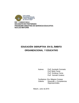 RIF. J-08023168-6
DECANATO DE POSTGRADO
PROGRAMA MAESTRIA EN GERENCIA EDUCATIVA
NÚCLEO MATURÍN
EDUCACIÓN DISRUPTIVA EN EL ÁMBITO
ORGANIZACIONAL Y EDUCATIVO
.
Maturín, Junio de 2015
Autores: Profa. Aurisbeth Coronado
Profa. Merly Farias
Profa. Diorlenys Farias
Profa. Karineth Centeno
Facilitadora: Dra. Milagros Coraspe
Cátedra: Desarrollo y Competencias
Organizacionales
 