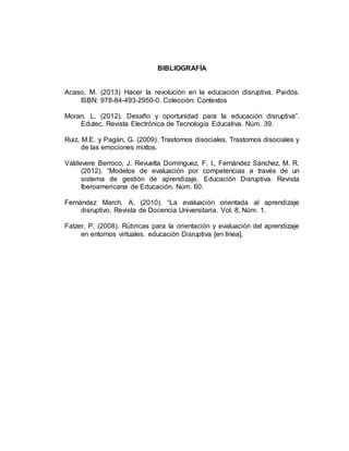 BIBLIOGRAFÍA
Acaso, M. (2013) Hacer la revolución en la educación disruptiva. Paidós.
ISBN: 978-84-493-2950-0. Colección: Contextos
Moran, L. (2012). Desafío y oportunidad para la educación disruptiva”.
Edutec, Revista Electrónica de Tecnología Educativa. Núm. 39.
Ruiz, M.E. y Pagán, G. (2009). Trastornos disociales. Trastornos disociales y
de las emociones mixtos.
Valdevere Berroco, J. Revuelta Domínguez, F. I., Fernández Sánchez, M. R.
(2012). “Modelos de evaluación por competencias a través de un
sistema de gestión de aprendizaje. Educación Disruptiva. Revista
Iberoamericana de Educación. Núm. 60.
Fernández March, A. (2010). “La evaluación orientada al aprendizaje
disruptivo. Revista de Docencia Universitaria. Vol. 8, Núm. 1.
Fatzer, P. (2008). Rúbricas para la orientación y evaluación del aprendizaje
en entornos virtuales. educación Disruptiva [en línea].
 