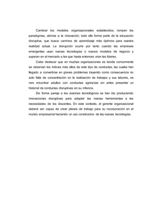 Cambiar los modelos organizacionales establecidos, rompen los
paradigmas, abrirse a la innovación, todo ello forma parte de la educación
disruptiva, que busca caminos de aprendizaje más óptimos para nuestra
realidad actual. La disrupción ocurre por tanto cuando las empresas
emergentes usan nuevas tecnologías o nuevos modelos de negocio y
superan en el mercado a las que hasta entonces eran las líderes.
Cabe destacar que en muchas organizaciones es donde comúnmente
se observan los índices más altos de este tipo de conductas, las cuales han
llegado a convertirse en graves problemas trayendo como consecuencia no
solo falta de concentración en la realización de trabajos y sus labores, es
raro encontrar adultos con conductas agresivas sin antes presentar un
historial de conductas disruptivas en su infancia.
De forma pareja a los avances tecnológicos se han ido produciendo
innovaciones disruptivas para adaptar las nuevas herramientas a las
necesidades de los discentes. En este contexto, el gerente organizacional
deberá ser capaz de crear planes de trabajo para su incorporación en el
mundo empresarial haciendo un uso constructivo de las nuevas tecnologías.
 